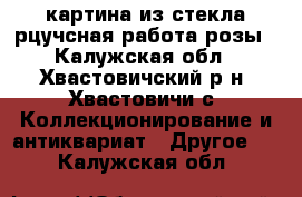 картина из стекла рцучсная работа розы - Калужская обл., Хвастовичский р-н, Хвастовичи с. Коллекционирование и антиквариат » Другое   . Калужская обл.